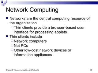 Chapter 6 Telecommunications and Networks 38
Network Computing
 Networks are the central computing resource of
the organization
Thin clients provide a browser-based user
interface for processing applets
 Thin clients include
Network computers
Net PCs
Other low-cost network devices or
information appliances
 