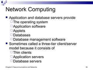 Chapter 6 Telecommunications and Networks 39
Network Computing
 Application and database servers provide
The operating system
Application software
Applets
Databases
Database management software
 Sometimes called a three-tier client/server
model because it consists of
Thin clients
Application servers
Database servers
 