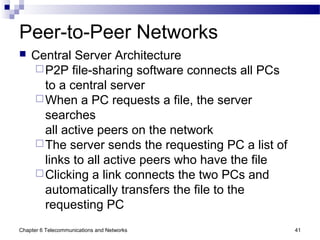Chapter 6 Telecommunications and Networks 41
Peer-to-Peer Networks
 Central Server Architecture
P2P file-sharing software connects all PCs
to a central server
When a PC requests a file, the server
searches
all active peers on the network
The server sends the requesting PC a list of
links to all active peers who have the file
Clicking a link connects the two PCs and
automatically transfers the file to the
requesting PC
 