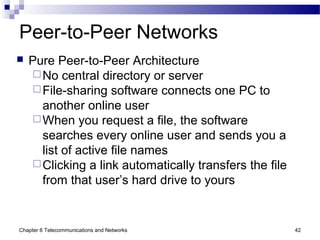 Chapter 6 Telecommunications and Networks 42
Peer-to-Peer Networks
 Pure Peer-to-Peer Architecture
No central directory or server
File-sharing software connects one PC to
another online user
When you request a file, the software
searches every online user and sends you a
list of active file names
Clicking a link automatically transfers the file
from that user’s hard drive to yours
 