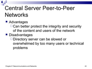 Chapter 6 Telecommunications and Networks 43
Central Server Peer-to-Peer
Networks
 Advantages
Can better protect the integrity and security
of the content and users of the network
 Disadvantages
Directory server can be slowed or
overwhelmed by too many users or technical
problems
 