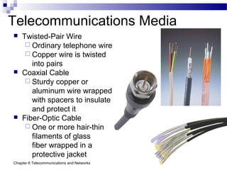Chapter 6 Telecommunications and Networks 46
Telecommunications Media
 Twisted-Pair Wire
 Ordinary telephone wire
 Copper wire is twisted
into pairs
 Coaxial Cable
 Sturdy copper or
aluminum wire wrapped
with spacers to insulate
and protect it
 Fiber-Optic Cable
 One or more hair-thin
filaments of glass
fiber wrapped in a
protective jacket
 