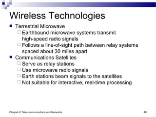 Chapter 6 Telecommunications and Networks 48
Wireless Technologies
 Terrestrial Microwave
 Earthbound microwave systems transmit
high-speed radio signals
 Follows a line-of-sight path between relay systems
spaced about 30 miles apart
 Communications Satellites
 Serve as relay stations
 Use microwave radio signals
 Earth stations beam signals to the satellites
 Not suitable for interactive, real-time processing
 