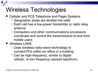 Chapter 6 Telecommunications and Networks 49
Wireless Technologies
 Cellular and PCS Telephone and Pager Systems
 Geographic areas are divided into cells
 Each cell has a low-power transmitter or radio relay
antenna
 Computers and other communications processors
coordinate and control the transmissions to and from
mobile users
 Wireless LANS
 Uses wireless radio-wave technology to
connect PCs within an office or a building
 Can be high-frequency, similar to digital
cellular, or low frequency (spread spectrum)
 