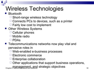 Chapter 6 Telecommunications and Networks 50
Wireless Technologies
 Bluetooth
 Short-range wireless technology
 Connects PCs to devices, such as a printer
 Fairly low cost to implement
 Other Wireless Systems
 Cellular phones
 Mobile radio
 PDAs
 Telecommunications networks now play vital and
pervasive roles in
 Web-enabled e-business processes
 Electronic commerce
 Enterprise collaboration
 Other applications that support business operations,
management, and strategic objectives
 