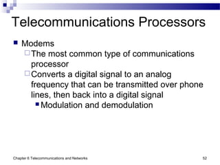 Chapter 6 Telecommunications and Networks 52
Telecommunications Processors
 Modems
The most common type of communications
processor
Converts a digital signal to an analog
frequency that can be transmitted over phone
lines, then back into a digital signal
 Modulation and demodulation
 