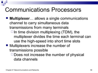 Chapter 6 Telecommunications and Networks 56
Communications Processors
 Multiplexer… allows a single communications
channel to carry simultaneous data
transmissions from many terminals
In time division multiplexing (TDM), the
multiplexer divides the time each terminal can
use the high-speed into short time slots
 Multiplexers increase the number of
transmissions possible
Does not increase the number of physical
data channels
 