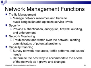 Chapter 6 Telecommunications and Networks 58
Network Management Functions
 Traffic Management
 Manage network resources and traffic to
avoid congestion and optimize service levels
 Security
 Provide authentication, encryption, firewall, auditing,
and enforcement
 Network Monitoring
 Troubleshoot and watch over the network, alerting
administrators of potential problems
 Capacity Planning
 Survey network resources, traffic patterns, and users’
needs
 Determine the best way to accommodate the needs
of the network as it grows and changes
 