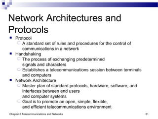 Chapter 6 Telecommunications and Networks 61
Network Architectures and
Protocols
 Protocol
 A standard set of rules and procedures for the control of
communications in a network
 Handshaking
 The process of exchanging predetermined
signals and characters
 Establishes a telecommunications session between terminals
and computers
 Network Architecture
 Master plan of standard protocols, hardware, software, and
interfaces between end users
and computer systems
 Goal is to promote an open, simple, flexible,
and efficient telecommunications environment
 