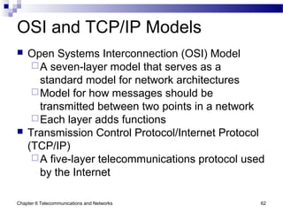 Chapter 6 Telecommunications and Networks 62
OSI and TCP/IP Models
 Open Systems Interconnection (OSI) Model
A seven-layer model that serves as a
standard model for network architectures
Model for how messages should be
transmitted between two points in a network
Each layer adds functions
 Transmission Control Protocol/Internet Protocol
(TCP/IP)
A five-layer telecommunications protocol used
by the Internet
 