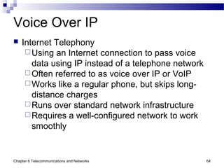 Chapter 6 Telecommunications and Networks 64
Voice Over IP
 Internet Telephony
Using an Internet connection to pass voice
data using IP instead of a telephone network
Often referred to as voice over IP or VoIP
Works like a regular phone, but skips long-
distance charges
Runs over standard network infrastructure
Requires a well-configured network to work
smoothly
 