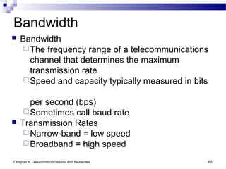 Chapter 6 Telecommunications and Networks 65
Bandwidth
 Bandwidth
The frequency range of a telecommunications
channel that determines the maximum
transmission rate
Speed and capacity typically measured in bits
per second (bps)
Sometimes call baud rate
 Transmission Rates
Narrow-band = low speed
Broadband = high speed
 