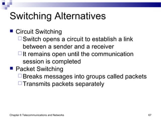 Chapter 6 Telecommunications and Networks 67
Switching Alternatives
 Circuit Switching
Switch opens a circuit to establish a link
between a sender and a receiver
It remains open until the communication
session is completed
 Packet Switching
Breaks messages into groups called packets
Transmits packets separately
 