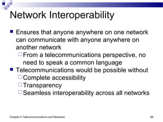 Chapter 6 Telecommunications and Networks 68
Network Interoperability
 Ensures that anyone anywhere on one network
can communicate with anyone anywhere on
another network
From a telecommunications perspective, no
need to speak a common language
 Telecommunications would be possible without
Complete accessibility
Transparency
Seamless interoperability across all networks
 