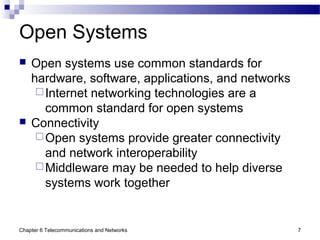 Chapter 6 Telecommunications and Networks 7
Open Systems
 Open systems use common standards for
hardware, software, applications, and networks
Internet networking technologies are a
common standard for open systems
 Connectivity
Open systems provide greater connectivity
and network interoperability
Middleware may be needed to help diverse
systems work together
 