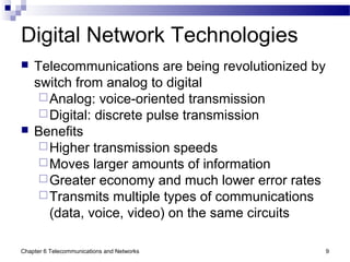 Chapter 6 Telecommunications and Networks 9
Digital Network Technologies
 Telecommunications are being revolutionized by
switch from analog to digital
Analog: voice-oriented transmission
Digital: discrete pulse transmission
 Benefits
Higher transmission speeds
Moves larger amounts of information
Greater economy and much lower error rates
Transmits multiple types of communications
(data, voice, video) on the same circuits
 