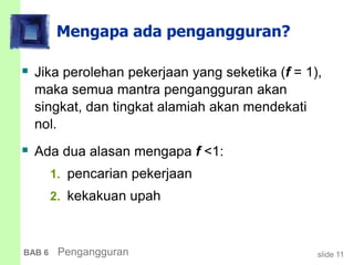 slide 11BAB 6 Pengangguran
Mengapa ada pengangguran?
 Jika perolehan pekerjaan yang seketika (f = 1),
maka semua mantra pengangguran akan
singkat, dan tingkat alamiah akan mendekati
nol.
 Ada dua alasan mengapa f <1:
1. pencarian pekerjaan
2. kekakuan upah
 