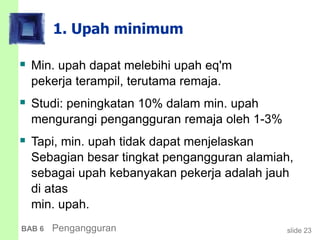 slide 23BAB 6 Pengangguran
1. Upah minimum
 Min. upah dapat melebihi upah eq'm
pekerja terampil, terutama remaja.
 Studi: peningkatan 10% dalam min. upah
mengurangi pengangguran remaja oleh 1-3%
 Tapi, min. upah tidak dapat menjelaskan
Sebagian besar tingkat pengangguran alamiah,
sebagai upah kebanyakan pekerja adalah jauh
di atas
min. upah.
 