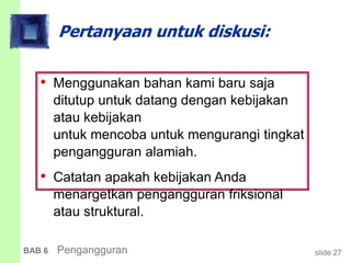 slide 27BAB 6 Pengangguran
Pertanyaan untuk diskusi:
• Menggunakan bahan kami baru saja
ditutup untuk datang dengan kebijakan
atau kebijakan
untuk mencoba untuk mengurangi tingkat
pengangguran alamiah.
• Catatan apakah kebijakan Anda
menargetkan pengangguran friksional
atau struktural.
 
