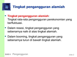 slide 2BAB 6 Pengangguran
Tingkat pengangguran alamiah
 Tingkat pengangguran alamiah:
Tingkat rata-rata pengangguran perekonomian yang
berfluktuasi.
 Dalam resesi, tingkat pengangguran yang
sebenarnya naik di atas tingkat alamiah.
 Dalam booming, tingkat pengangguran yang
sebenarnya turun di bawah tingkat alamiah.
 