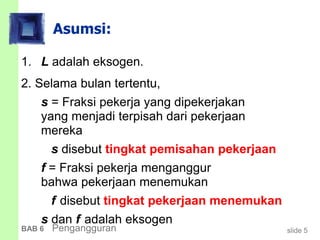 slide 5BAB 6 Pengangguran
Asumsi:
1. L adalah eksogen.
2. Selama bulan tertentu,
s = Fraksi pekerja yang dipekerjakan
yang menjadi terpisah dari pekerjaan
mereka
s disebut tingkat pemisahan pekerjaan
f = Fraksi pekerja menganggur
bahwa pekerjaan menemukan
f disebut tingkat pekerjaan menemukan
s dan f adalah eksogen
 