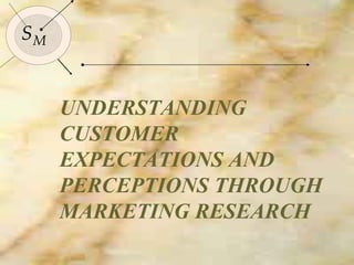 UNDERSTANDING CUSTOMER EXPECTATIONS AND PERCEPTIONS THROUGH MARKETING RESEARCH S M 