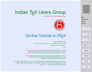 Indian TEX Users Group

URL: http://www.river-valley.com/tug

Table
Table style pa . . .
Example

6

Exercise

Title Page

A
On-line Tutorial on LTEX
The Tutorial Team
Indian TEX Users Group, SJP Buildings, Cotton Hills
Trivandrum 695014, INDIA

Page 1 of 8

2000
Prof. (Dr.) K. S. S. Nambooripad, Director, Center for Mathematical Sciences, Trivandrum, (Editor); Dr. E. Krishnan,
Reader in Mathematics, University College, Trivandrum; T. Rishi, Focal Image (India) Pvt. Ltd., Trivandrum;
L. A. Ajith, Focal Image (India) Pvt. Ltd., Trivandrum; A. M. Shan, Focal Image (India) Pvt. Ltd., Trivandrum;
C. V. Radhakrishnan, River Valley Technologies, Software Technology Park, Trivandrum constitute the Tutorial team

Go Back

A
A
This document is generated from LTEX sources compiled with pdfLTEX v. 14e in an
INTEL Pentium III 700 MHz system running Linux kernel version 2.2.14-12. The
packages used are hyperref.sty and pdfscreen.sty

Full Screen

c 2000, Indian TEX Users Group. This document may be distributed under the terms of the
A
A
LTEX Project Public License, as described in lppl.txt in the base LTEX distribution, either
version 1.0 or, at your option, any later version

Close

Quit

 