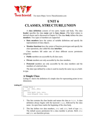 For more Https://www.ThesisScientist.com
UNIT 6
CLASSES, STRUCTURE,UNION
A class definition consists of two parts: header and body. The class
header specifies the class name and its base classes. (The latter relates to
derived classes and is discussed in Chapter 8.) The class body defines the class
members. Two types of members are supported:
 Data members have the syntax of variable definitions and specify the
representation of class objects.
 Member functions have the syntax of function prototypes and specify the
class operations, also called the class interface.
Class members fall under one of three different access permission
categories:
 Public members are accessible by all class users.
 Private members are only accessible by the class members.
 Protected members are only accessible by the class members and the
members of a derived class.
The data type defined by a class is used in exactly the same way as a built-
in type.
A Simple Class
Listing 6.1 shows the definition of a simple class for representing points in two
dimensions.
Listing 6.1
1
2
3
4
5
6
class Point {
int xVal, yVal;
public:
void SetPt (int, int);
void OffsetPt (int, int);
};
1 This line contains the class header and names the class as Point. A class
definition always begins with the keyword class, followed by the class
name. An open brace marks the beginning of the class body.
2 This line defines two data members, xVal and yVal, both of type int.
The default access permission for a class member is private. Both xVal
and yVal are therefore private.
 