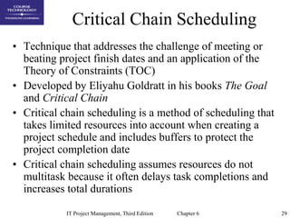 29IT Project Management, Third Edition Chapter 6
Critical Chain Scheduling
• Technique that addresses the challenge of meeting or
beating project finish dates and an application of the
Theory of Constraints (TOC)
• Developed by Eliyahu Goldratt in his books The Goal
and Critical Chain
• Critical chain scheduling is a method of scheduling that
takes limited resources into account when creating a
project schedule and includes buffers to protect the
project completion date
• Critical chain scheduling assumes resources do not
multitask because it often delays task completions and
increases total durations
 