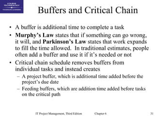 31IT Project Management, Third Edition Chapter 6
Buffers and Critical Chain
• A buffer is additional time to complete a task
• Murphy’s Law states that if something can go wrong,
it will, and Parkinson’s Law states that work expands
to fill the time allowed. In traditional estimates, people
often add a buffer and use it if it’s needed or not
• Critical chain schedule removes buffers from
individual tasks and instead creates
– A project buffer, which is additional time added before the
project’s due date
– Feeding buffers, which are addition time added before tasks
on the critical path
 