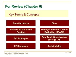 Key Terms & Concepts For Review (Chapter 6) Question Marks Stars Relative Market Share Position Strategic Position & Action Evaluation (SPACE) SO Strategies Sum Total Attractiveness Score (STAS) ST Strategies Sustainability 