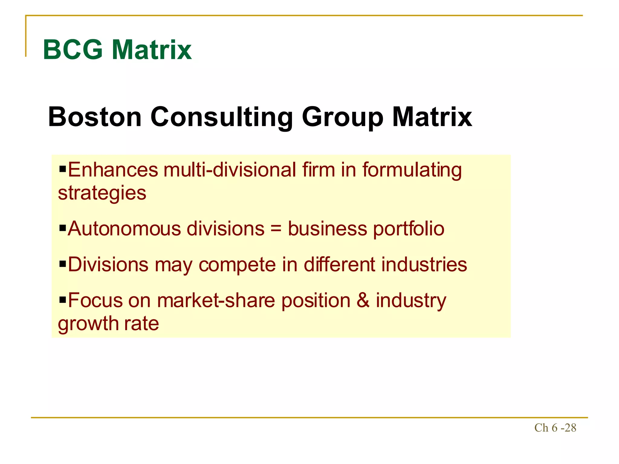 BCG Matrix Boston Consulting Group Matrix Enhances multi-divisional firm in formulating strategies Autonomous divisions = business portfolio Divisions may compete in different industries Focus on market-share position & industry growth rate 