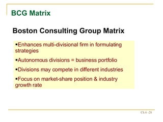BCG Matrix Boston Consulting Group Matrix Enhances multi-divisional firm in formulating strategies Autonomous divisions = business portfolio Divisions may compete in different industries Focus on market-share position & industry growth rate 