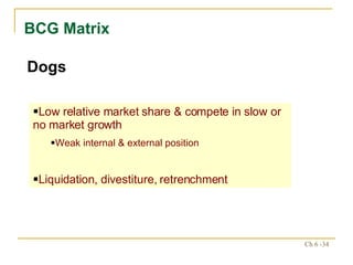BCG Matrix Dogs Low relative market share & compete in slow or no market growth Weak internal & external position Liquidation, divestiture, retrenchment 