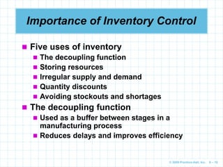 © 2009 Prentice-Hall, Inc. 6 – 10
Importance of Inventory Control
 Five uses of inventory
 The decoupling function
 Storing resources
 Irregular supply and demand
 Quantity discounts
 Avoiding stockouts and shortages
 The decoupling function
 Used as a buffer between stages in a
manufacturing process
 Reduces delays and improves efficiency
 