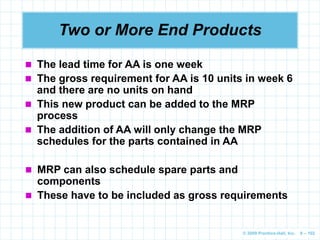 © 2009 Prentice-Hall, Inc. 6 – 102
Two or More End Products
 The lead time for AA is one week
 The gross requirement for AA is 10 units in week 6
and there are no units on hand
 This new product can be added to the MRP
process
 The addition of AA will only change the MRP
schedules for the parts contained in AA
 MRP can also schedule spare parts and
components
 These have to be included as gross requirements
 