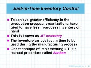 © 2009 Prentice-Hall, Inc. 6 – 105
Just-in-Time Inventory Control
 To achieve greater efficiency in the
production process, organizations have
tried to have less in-process inventory on
hand
 This is known as JIT inventory
 The inventory arrives just in time to be
used during the manufacturing process
 One technique of implementing JIT is a
manual procedure called kanban
 