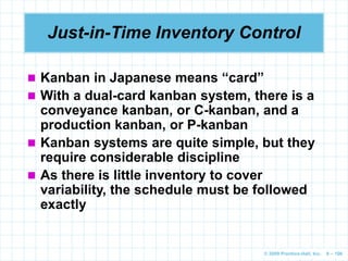 © 2009 Prentice-Hall, Inc. 6 – 106
Just-in-Time Inventory Control
 Kanban in Japanese means “card”
 With a dual-card kanban system, there is a
conveyance kanban, or C-kanban, and a
production kanban, or P-kanban
 Kanban systems are quite simple, but they
require considerable discipline
 As there is little inventory to cover
variability, the schedule must be followed
exactly
 