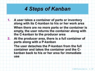 © 2009 Prentice-Hall, Inc. 6 – 107
4 Steps of Kanban
1. A user takes a container of parts or inventory
along with its C-kanban to his or her work area
When there are no more parts or the container is
empty, the user returns the container along with
the C-kanban to the producer area
2. At the producer area, there is a full container of
parts along with a P-kanban
The user detaches the P-kanban from the full
container and takes the container and the C-
kanban back to his or her area for immediate
use
 