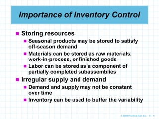 © 2009 Prentice-Hall, Inc. 6 – 11
Importance of Inventory Control
 Storing resources
 Seasonal products may be stored to satisfy
off-season demand
 Materials can be stored as raw materials,
work-in-process, or finished goods
 Labor can be stored as a component of
partially completed subassemblies
 Irregular supply and demand
 Demand and supply may not be constant
over time
 Inventory can be used to buffer the variability
 