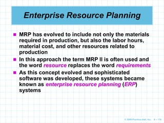 © 2009 Prentice-Hall, Inc. 6 – 110
 MRP has evolved to include not only the materials
required in production, but also the labor hours,
material cost, and other resources related to
production
 In this approach the term MRP II is often used and
the word resource replaces the word requirements
 As this concept evolved and sophisticated
software was developed, these systems became
known as enterprise resource planning (ERP)
systems
Enterprise Resource Planning
 