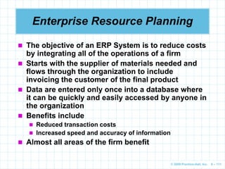 © 2009 Prentice-Hall, Inc. 6 – 111
 The objective of an ERP System is to reduce costs
by integrating all of the operations of a firm
 Starts with the supplier of materials needed and
flows through the organization to include
invoicing the customer of the final product
 Data are entered only once into a database where
it can be quickly and easily accessed by anyone in
the organization
 Benefits include
 Reduced transaction costs
 Increased speed and accuracy of information
 Almost all areas of the firm benefit
Enterprise Resource Planning
 