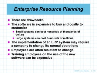 © 2009 Prentice-Hall, Inc. 6 – 112
 There are drawbacks
 The software is expensive to buy and costly to
customize
 Small systems can cost hundreds of thousands of
dollars
 Large systems can cost hundreds of millions
 The implementation of an ERP system may require
a company to change its normal operations
 Employees are often resistant to change
 Training employees on the use of the new
software can be expensive
Enterprise Resource Planning
 