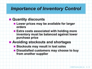 © 2009 Prentice-Hall, Inc. 6 – 12
Importance of Inventory Control
 Quantity discounts
 Lower prices may be available for larger
orders
 Extra costs associated with holding more
inventory must be balanced against lower
purchase price
 Avoiding stockouts and shortages
 Stockouts may result in lost sales
 Dissatisfied customers may choose to buy
from another supplier
 