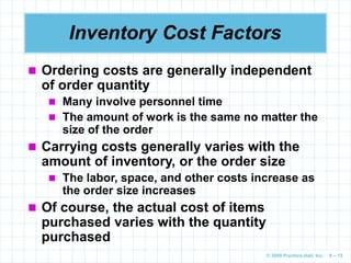 © 2009 Prentice-Hall, Inc. 6 – 15
Inventory Cost Factors
 Ordering costs are generally independent
of order quantity
 Many involve personnel time
 The amount of work is the same no matter the
size of the order
 Carrying costs generally varies with the
amount of inventory, or the order size
 The labor, space, and other costs increase as
the order size increases
 Of course, the actual cost of items
purchased varies with the quantity
purchased
 