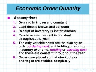© 2009 Prentice-Hall, Inc. 6 – 17
Economic Order Quantity
 Assumptions
1. Demand is known and constant
2. Lead time is known and constant
3. Receipt of inventory is instantaneous
4. Purchase cost per unit is constant
throughout the year
5. The only variable costs are the placing an
order, ordering cost, and holding or storing
inventory over time, holding or carrying cost,
and these are constant throughout the year
6. Orders are placed so that stockouts or
shortages are avoided completely
 