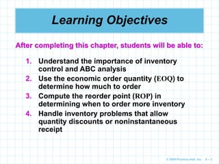© 2009 Prentice-Hall, Inc. 6 – 2
Learning Objectives
1. Understand the importance of inventory
control and ABC analysis
2. Use the economic order quantity (EOQ) to
determine how much to order
3. Compute the reorder point (ROP) in
determining when to order more inventory
4. Handle inventory problems that allow
quantity discounts or noninstantaneous
receipt
After completing this chapter, students will be able to:
 