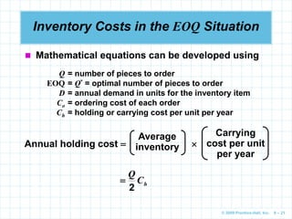 © 2009 Prentice-Hall, Inc. 6 – 21
Inventory Costs in the EOQ Situation
 Mathematical equations can be developed using
Q = number of pieces to order
EOQ = Q* = optimal number of pieces to order
D = annual demand in units for the inventory item
Co = ordering cost of each order
Ch = holding or carrying cost per unit per year
Annual holding cost  
Average
inventory
Carrying
cost per unit
per year
h
C
Q
2

 