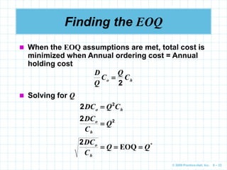 © 2009 Prentice-Hall, Inc. 6 – 23
Finding the EOQ
 When the EOQ assumptions are met, total cost is
minimized when Annual ordering cost = Annual
holding cost
h
o C
Q
C
Q
D
2

 Solving for Q
h
o C
Q
DC 2
2 
2
2
Q
C
DC
h
o

*
EOQ Q
Q
C
DC
h
o



2
 