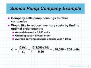 © 2009 Prentice-Hall, Inc. 6 – 25
Sumco Pump Company Example
 Company sells pump housings to other
companies
 Would like to reduce inventory costs by finding
optimal order quantity
 Annual demand = 1,000 units
 Ordering cost = $10 per order
 Average carrying cost per unit per year = $0.50
units
200
000
40
50
0
10
000
1
2
2



 ,
.
)
)(
,
(
*
h
o
C
DC
Q
 